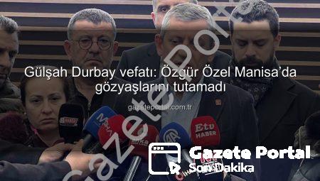 Gülşah Durbay vefatı: Özgür Özel Manisa’da gözyaşlarını tutamadı