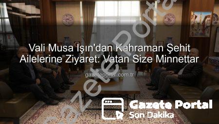 Vali Musa Işın’dan Kahraman Şehit Ailelerine Ziyaret: Vatan Size Minnettar