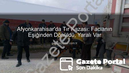 Afyonkarahisar’da Tır Kazası: Facianın Eşiğinden Dönüldü, Yaralı Var