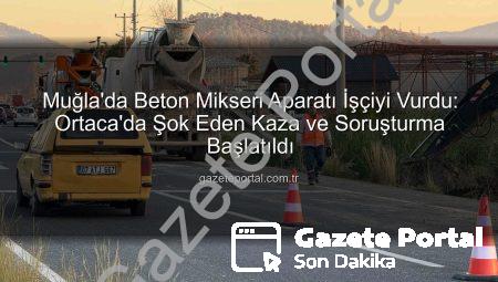 Muğla’da Beton Mikseri Aparatı İşçiyi Vurdu: Ortaca’da Şok Eden Kaza ve Soruşturma Başlatıldı